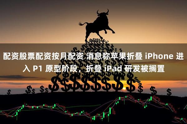 配资股票配资按月配资 消息称苹果折叠 iPhone 进入 P1 原型阶段，折叠 iPad 研发被搁置