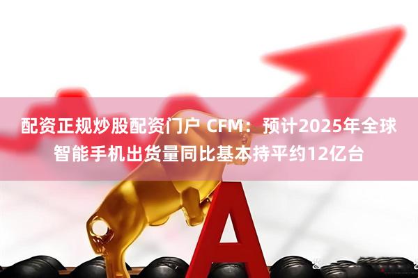 配资正规炒股配资门户 CFM：预计2025年全球智能手机出货量同比基本持平约12亿台