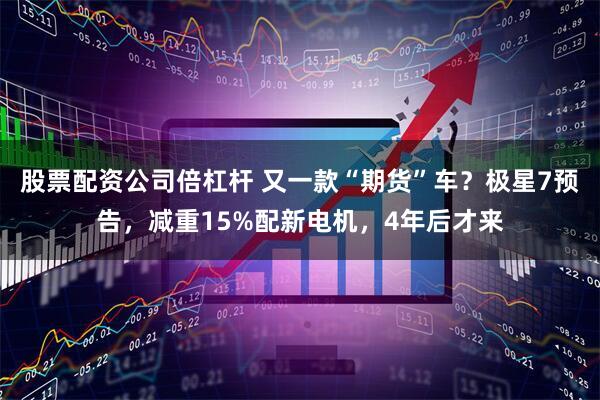股票配资公司倍杠杆 又一款“期货”车？极星7预告，减重15%配新电机，4年后才来