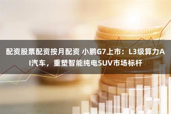 配资股票配资按月配资 小鹏G7上市：L3级算力AI汽车，重塑智能纯电SUV市场标杆