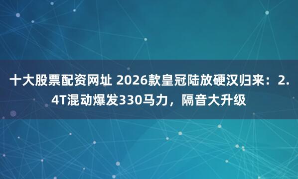 十大股票配资网址 2026款皇冠陆放硬汉归来：2.4T混动爆发330马力，隔音大升级