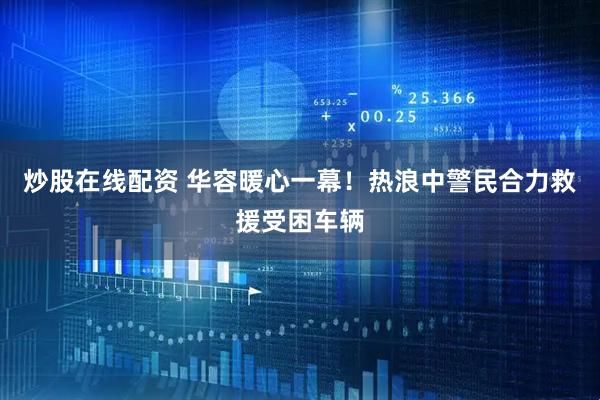 炒股在线配资 华容暖心一幕！热浪中警民合力救援受困车辆