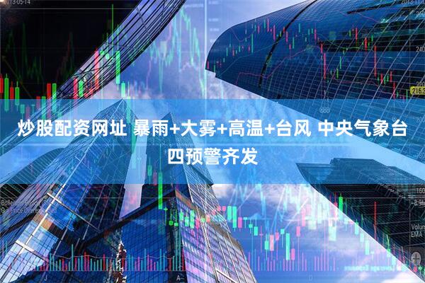 炒股配资网址 暴雨+大雾+高温+台风 中央气象台四预警齐发
