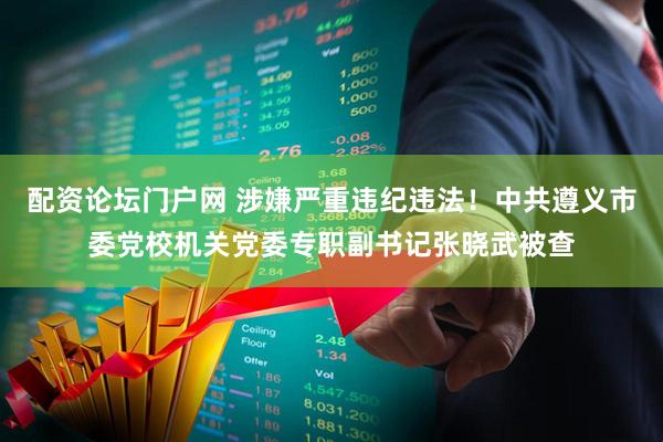 配资论坛门户网 涉嫌严重违纪违法！中共遵义市委党校机关党委专职副书记张晓武被查
