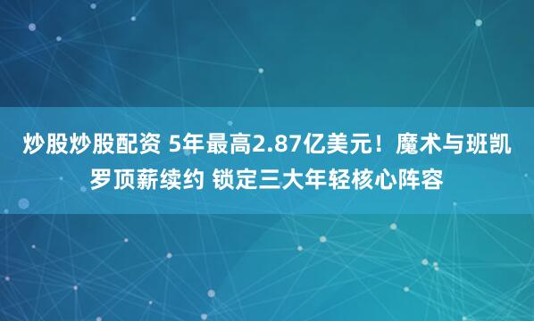 炒股炒股配资 5年最高2.87亿美元！魔术与班凯罗顶薪续约 锁定三大年轻核心阵容