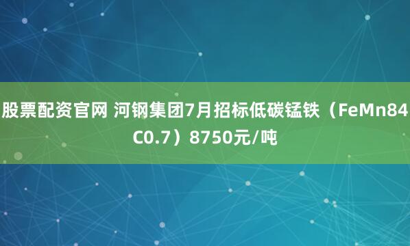 股票配资官网 河钢集团7月招标低碳锰铁（FeMn84C0.7）8750元/吨