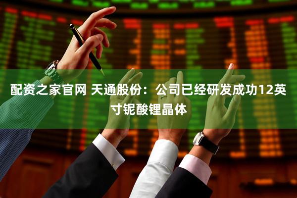 配资之家官网 天通股份：公司已经研发成功12英寸铌酸锂晶体