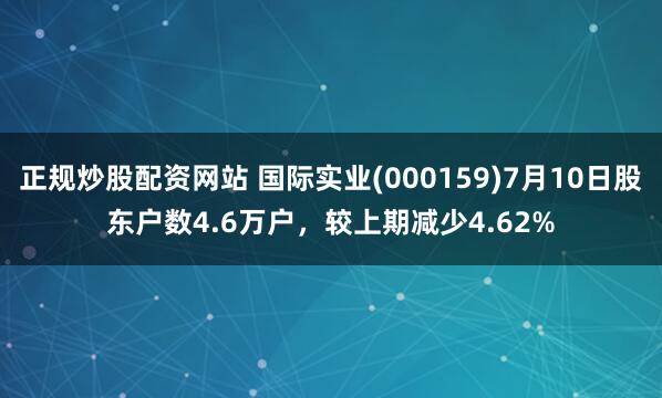 正规炒股配资网站 国际实业(000159)7月10日股东户数4.6万户，较上期减少4.62%