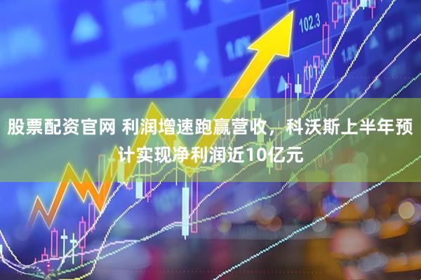 股票配资官网 利润增速跑赢营收，科沃斯上半年预计实现净利润近10亿元