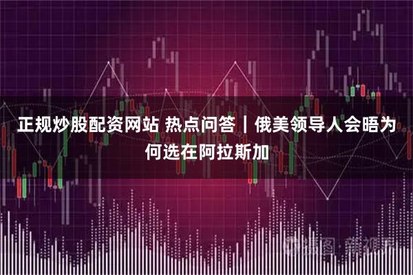 正规炒股配资网站 热点问答｜俄美领导人会晤为何选在阿拉斯加