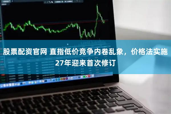 股票配资官网 直指低价竞争内卷乱象，价格法实施27年迎来首次修订