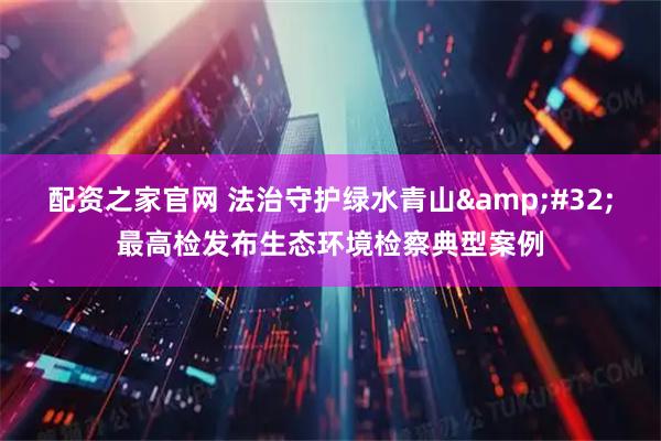 配资之家官网 法治守护绿水青山&#32;最高检发布生态环境检察典型案例