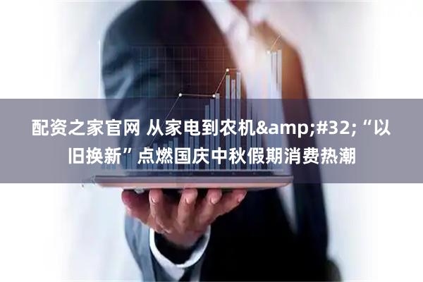 配资之家官网 从家电到农机&#32;“以旧换新”点燃国庆中秋假期消费热潮