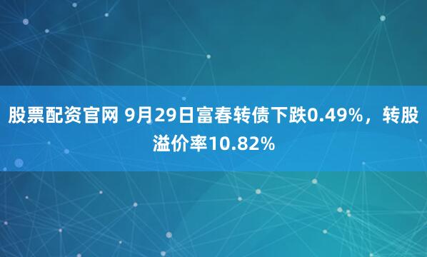 股票配资官网 9月29日富春转债下跌0.49%，转股溢价率10.82%
