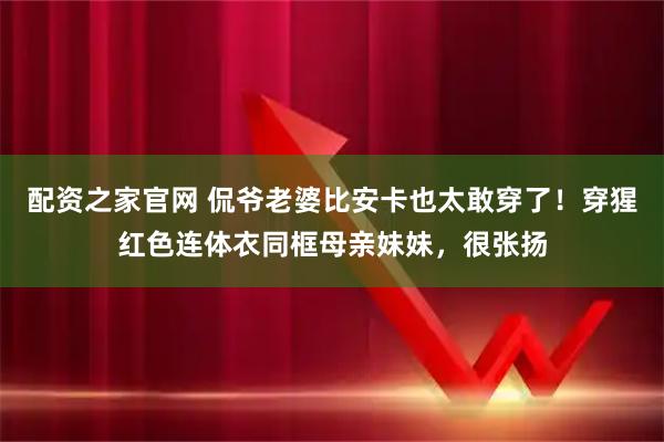 配资之家官网 侃爷老婆比安卡也太敢穿了!穿猩红色连体衣同框母亲妹妹,很张扬