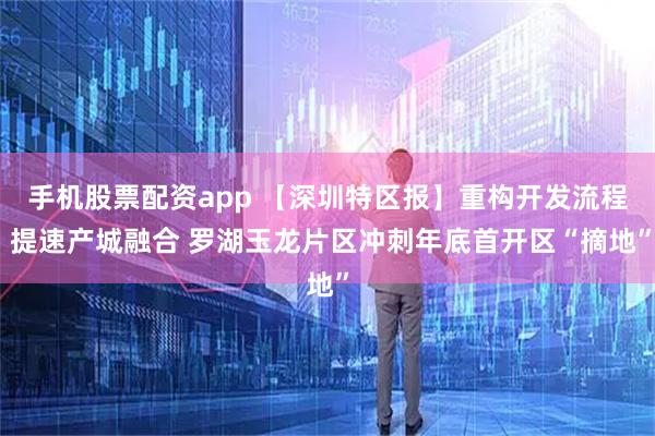 手机股票配资app 【深圳特区报】重构开发流程 提速产城融合 罗湖玉龙片区冲刺年底首开区“摘地”