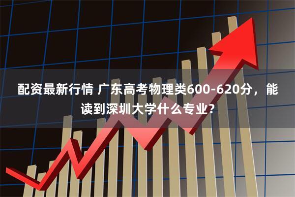 配资最新行情 广东高考物理类600-620分，能读到深圳大学什么专业？