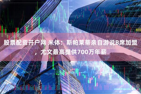 股票配资开户网 米体：斯帕莱蒂亲自游说B席加盟，尤文最高提供700万年薪