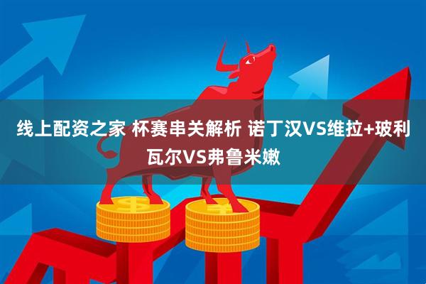 线上配资之家 杯赛串关解析 诺丁汉VS维拉+玻利瓦尔VS弗鲁米嫩