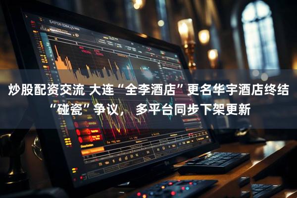 炒股配资交流 大连“全李酒店”更名华宇酒店终结“碰瓷”争议, 多平台同步下架更新