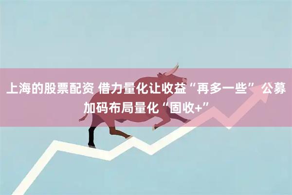 上海的股票配资 借力量化让收益“再多一些” 公募加码布局量化“固收+”