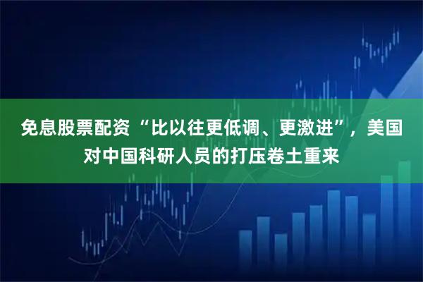 免息股票配资 “比以往更低调、更激进”，美国对中国科研人员的打压卷土重来